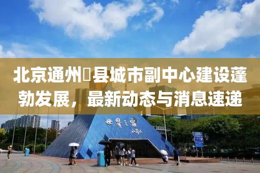 北京通州漷县城市副中心建设蓬勃发展，最新动态与消息速递