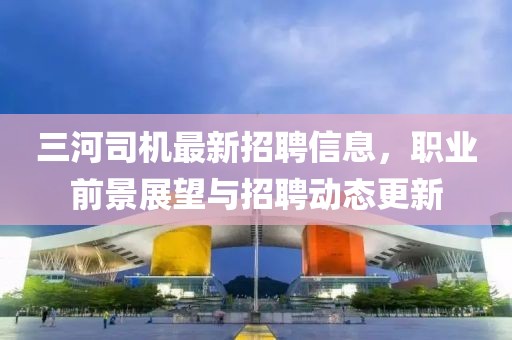 三河司机最新招聘信息，职业前景展望与招聘动态更新