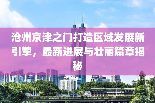 沧州京津之门打造区域发展新引擎，最新进展与壮丽篇章揭秘