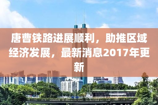 唐曹铁路进展顺利，助推区域经济发展，最新消息2017年更新