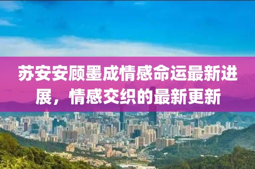 苏安安顾墨成情感命运最新进展，情感交织的最新更新