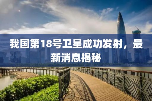 我国第18号卫星成功发射，最新消息揭秘