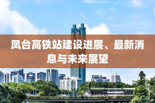 凤台高铁站建设进展、最新消息与未来展望
