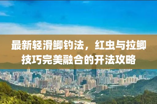最新轻滑鲫钓法，红虫与拉鲫技巧完美融合的开法攻略