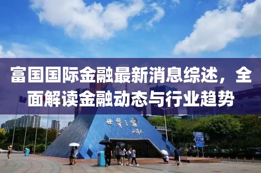 富国国际金融最新消息综述，全面解读金融动态与行业趋势