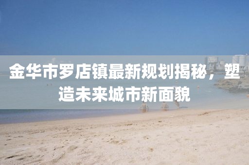 金华市罗店镇最新规划揭秘，塑造未来城市新面貌