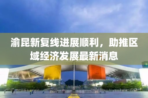渝昆新复线进展顺利，助推区域经济发展最新消息