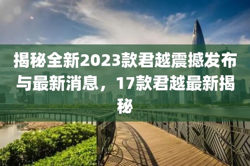 揭秘全新2023款君越震撼发布与最新消息，17款君越最新揭秘