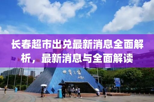 长春超市出兑最新消息全面解析，最新消息与全面解读