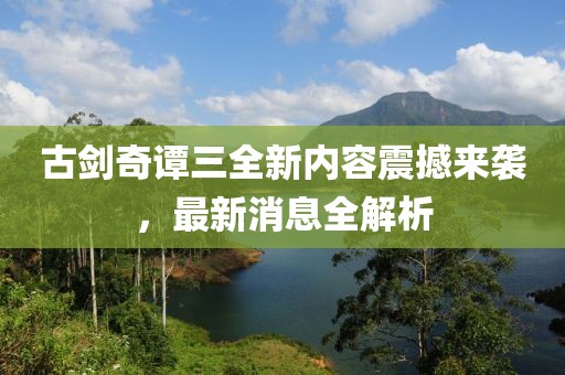 古剑奇谭三全新内容震撼来袭，最新消息全解析