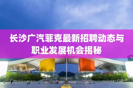 长沙广汽菲克最新招聘动态与职业发展机会揭秘