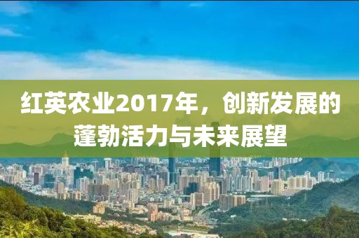 红英农业2017年，创新发展的蓬勃活力与未来展望