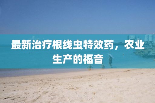 最新治疗根线虫特效药，农业生产的福音