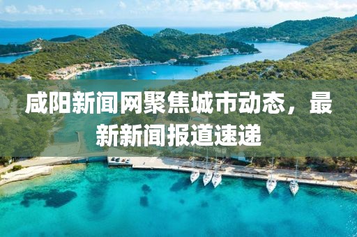 咸阳新闻网聚焦城市动态，最新新闻报道速递