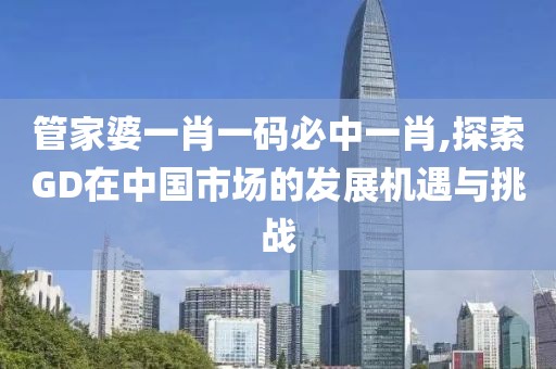 管家婆一肖一码必中一肖,探索GD在中国市场的发展机遇与挑战