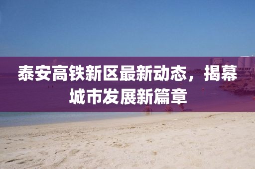 泰安高铁新区最新动态，揭幕城市发展新篇章