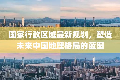 国家行政区域最新规划，塑造未来中国地理格局的蓝图