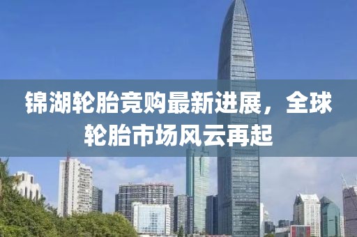 锦湖轮胎竞购最新进展，全球轮胎市场风云再起