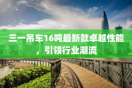 三一吊车16吨最新款卓越性能，引领行业潮流