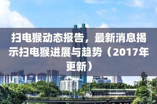 扫电猴动态报告，最新消息揭示扫电猴进展与趋势（2017年更新）