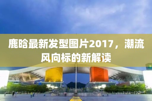 鹿晗最新发型图片2017，潮流风向标的新解读