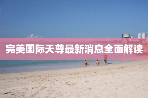 完美国际天尊最新消息全面解读