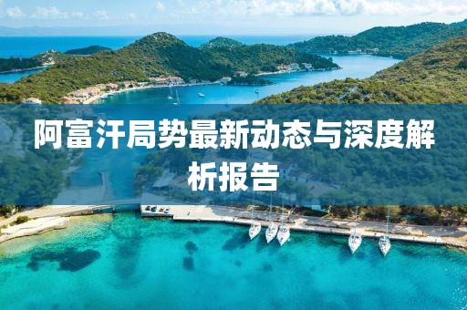 阿富汗局势最新动态与深度解析报告