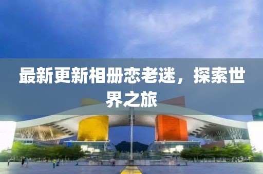 最新更新相册恋老迷，探索世界之旅