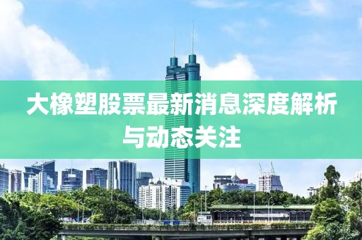 大橡塑股票最新消息深度解析与动态关注