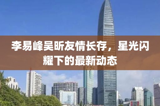 李易峰吴昕友情长存，星光闪耀下的最新动态