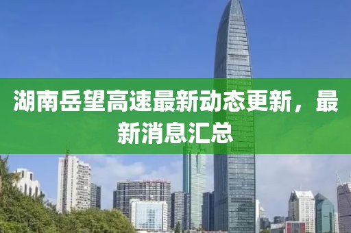 湖南岳望高速最新动态更新，最新消息汇总