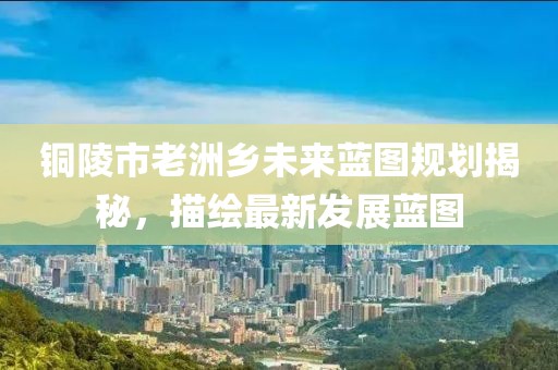 铜陵市老洲乡未来蓝图规划揭秘，描绘最新发展蓝图