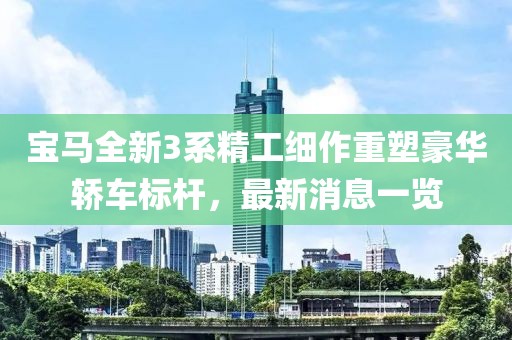 宝马全新3系精工细作重塑豪华轿车标杆，最新消息一览