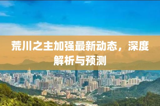 荒川之主加强最新动态，深度解析与预测