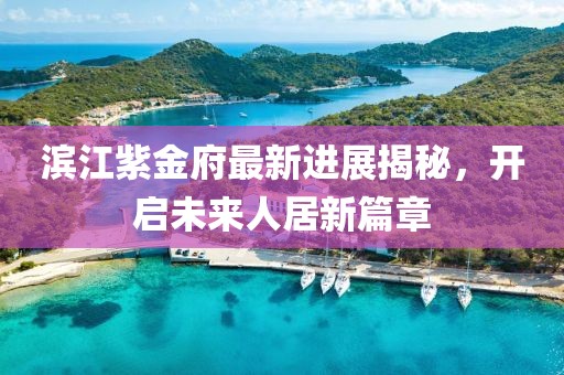 滨江紫金府最新进展揭秘，开启未来人居新篇章