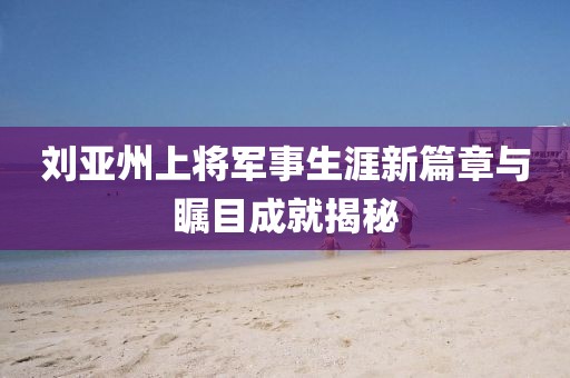 刘亚州上将军事生涯新篇章与瞩目成就揭秘