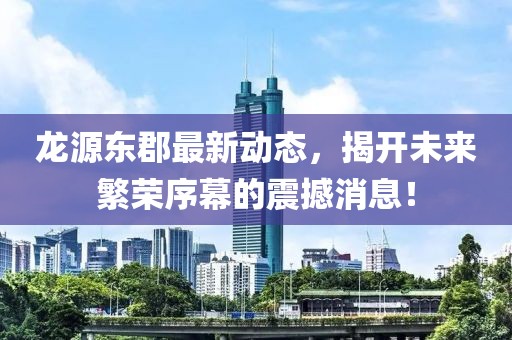 龙源东郡最新动态，揭开未来繁荣序幕的震撼消息！