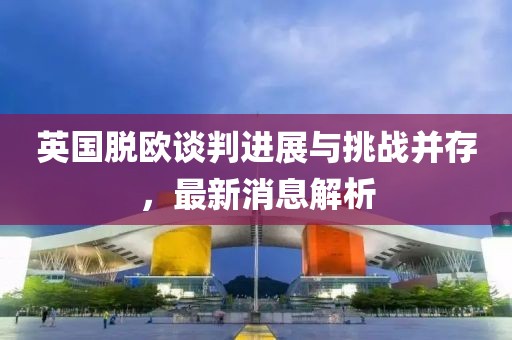 英国脱欧谈判进展与挑战并存，最新消息解析