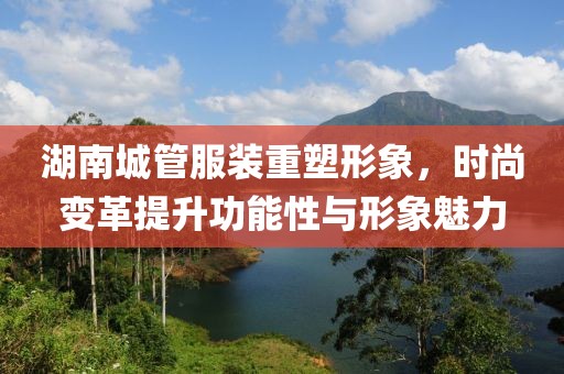 湖南城管服装重塑形象，时尚变革提升功能性与形象魅力