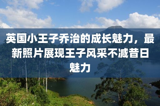 英国小王子乔治的成长魅力，最新照片展现王子风采不减昔日魅力
