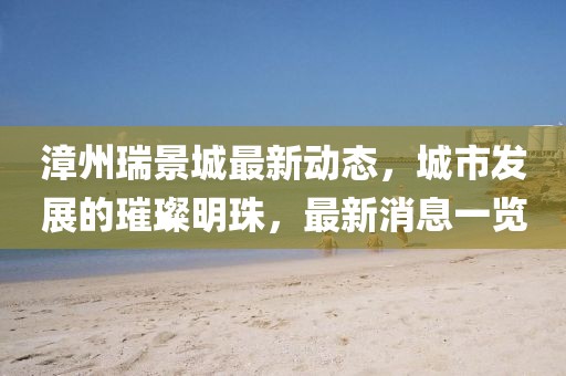 漳州瑞景城最新动态，城市发展的璀璨明珠，最新消息一览