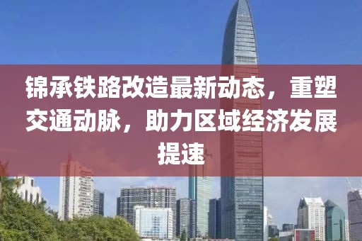 锦承铁路改造最新动态，重塑交通动脉，助力区域经济发展提速