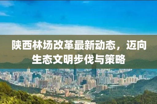 陕西林场改革最新动态，迈向生态文明步伐与策略