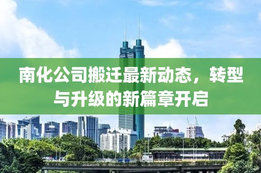 南化公司搬迁最新动态，转型与升级的新篇章开启