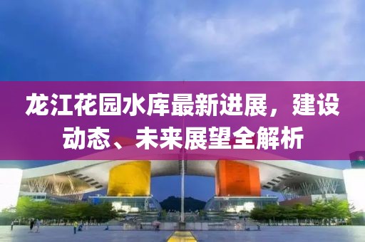 龙江花园水库最新进展，建设动态、未来展望全解析