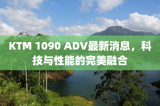 KTM 1090 ADV最新消息，科技与性能的完美融合