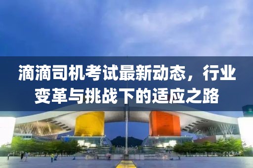 滴滴司机考试最新动态，行业变革与挑战下的适应之路