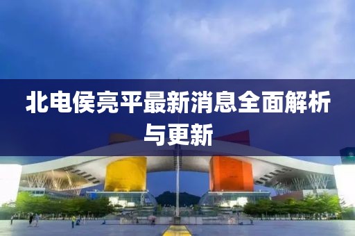 北电侯亮平最新消息全面解析与更新