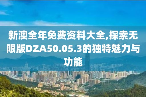 新澳全年免费资料大全,探索无限版DZA50.05.3的独特魅力与功能