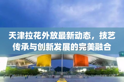 天津拉花外放最新动态，技艺传承与创新发展的完美融合